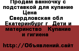 Продам ванночку с подставкой для купание › Цена ­ 1 000 - Свердловская обл., Екатеринбург г. Дети и материнство » Купание и гигиена   